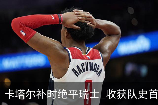 卡塔尔补时绝平瑞士 收获队史首个世界杯积分